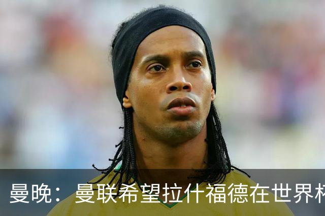 曼晚：曼联希望拉什福德在世界杯尽可能表现出色，这有助于出售他